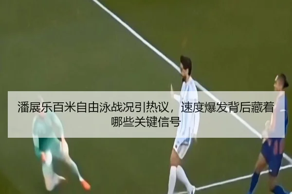 潘展乐百米自由泳战况引热议，速度爆发背后藏着哪些关键信号（Kering）